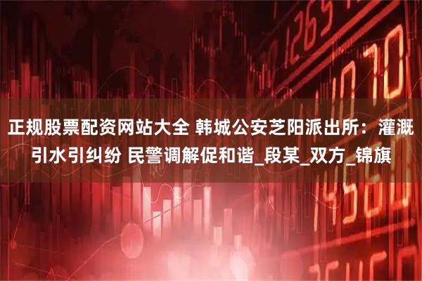 正规股票配资网站大全 韩城公安芝阳派出所:灌溉引水引纠纷 民警调解促和谐_段某_双方_锦旗