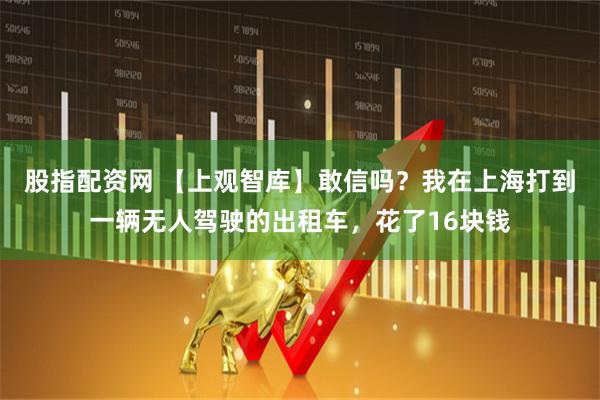 股指配资网 【上观智库】敢信吗?我在上海打到一辆无人驾驶的出租车,花了16块钱