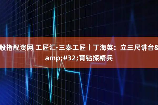 股指配资网 工匠汇·三秦工匠丨丁海英:立三尺讲台 育钻探精兵