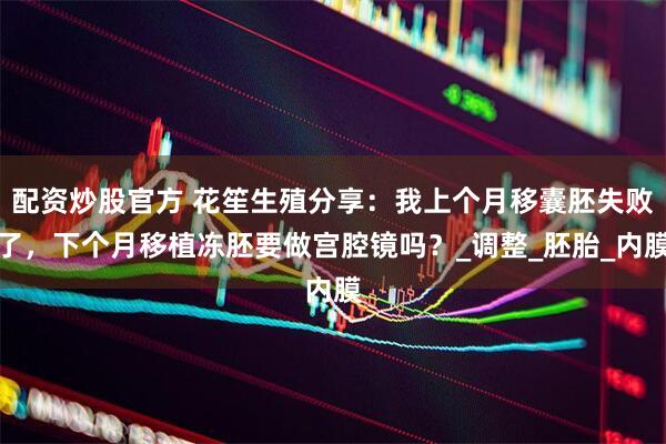 配资炒股官方 花笙生殖分享:我上个月移囊胚失败了,下个月移植冻胚要做宫腔镜吗?_调整_胚胎_内膜