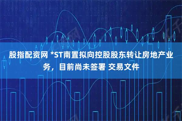股指配资网 *ST南置拟向控股股东转让房地产业务,目前尚未签署 交易文件