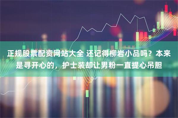 正规股票配资网站大全 还记得柳岩小品吗?本来是寻开心的,护士装却让男粉一直提心吊胆