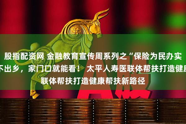 股指配资网 金融教育宣传周系列之“保险为民办实事”: 小病不出乡,家门口就能看! 太平人寿医联体帮扶打造健康帮扶新路径