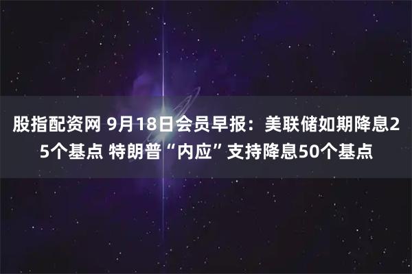 股指配资网 9月18日会员早报:美联储如期降息25个基点 特朗普“内应”支持降息50个基点
