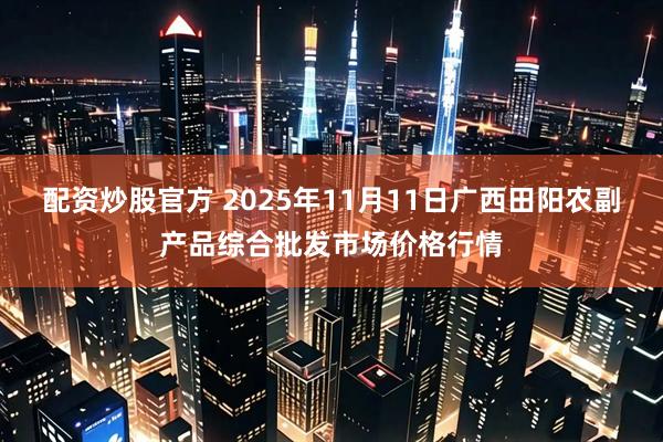配资炒股官方 2025年11月11日广西田阳农副产品综合批发市场价格行情