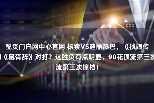 配资门户网中心官网 杨紫VS迪丽热巴，《祯娘传》要和《慕胥辞》对打？这胜负有点明显，90花顶流第三次撞档！